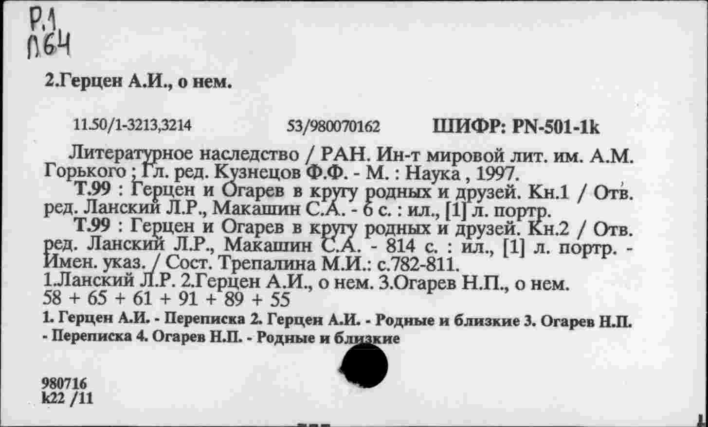 ﻿Р.1,
ПЙ
2.Герцен А.И., о нем.
11-50/1-3213,3214	53/980070162 ШИФР: РМ-501-1к
Литературное наследство / РАН. Ин-т мировой лит. им. А.М. Горького •Гл. ред. Кузнецов Ф.Ф. - М.: Наука, 1997.
Т.99 : Герцен и Огарев в кругу родных и друзей. Кн.1 / Отв. ред. Ланскии Л.Р., Макашин С.А. -6с.: ил., [1] л. портр.
Т.99 : Герцен и Огарев в кругу родных и друзей. Кн.2 / Отв. ред. Ланскии Л.Р., Макашин С.А. - 814 с. : ил., [11 л. портр. -Имен. указ. / Сост. Трепалина М.И.: с.782-811.
1.Ланскии Л.Р. 2,Герцен А.И., о нем. З.Огарев Н.П., о нем.
58 + 65 + 61 + 91 + 89 + 55
1. Герцен А.И. - Переписка 2. Герцен А.И. - Родные и близкие 3. Огарев Н.П.
- Переписка 4. Огарев Н.П. - Родные и близкие
980716 к22 /11